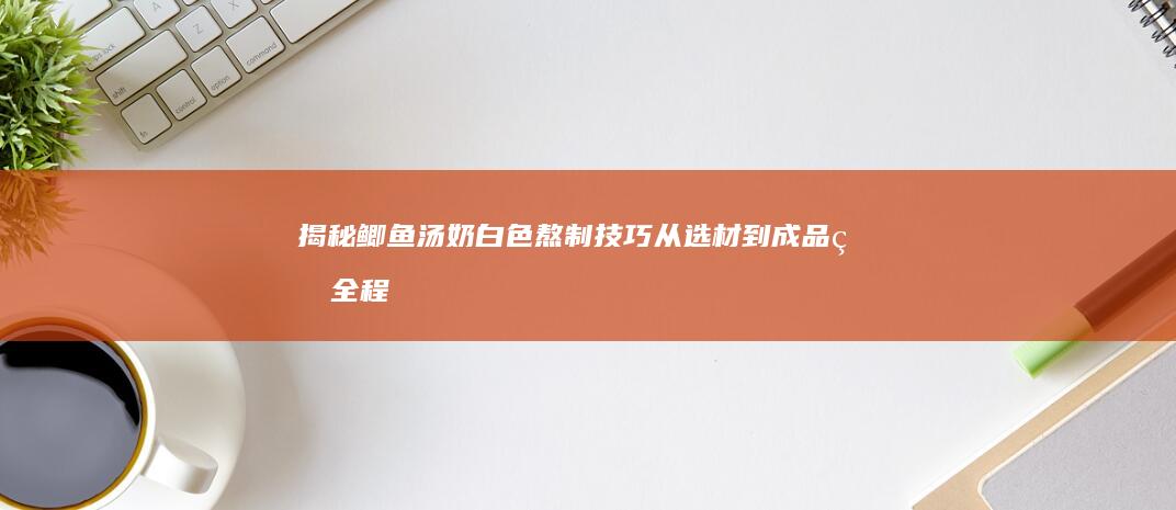 揭秘鲫鱼汤奶白色熬制技巧：从选材到成品的全程指南